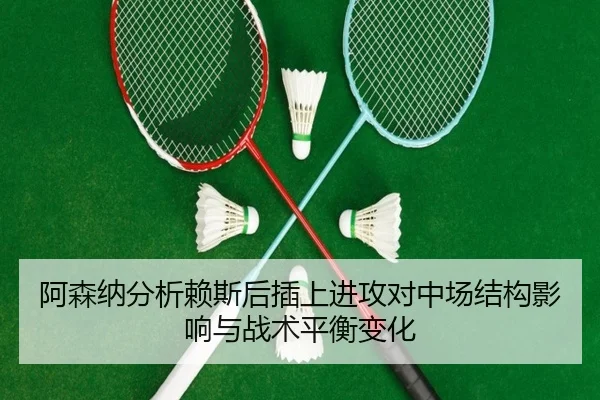 阿森纳分析赖斯后插上进攻对中场结构影响与战术平衡变化