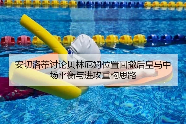 安切洛蒂讨论贝林厄姆位置回撤后皇马中场平衡与进攻重构思路