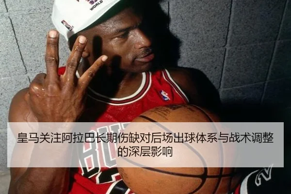 皇马关注阿拉巴长期伤缺对后场出球体系与战术调整的深层影响