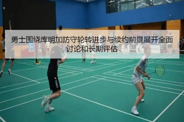 勇士围绕库明加防守轮转进步与续约前景展开全面讨论和长期评估