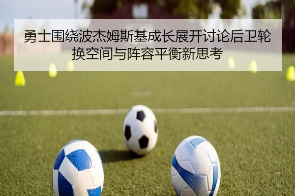 勇士围绕波杰姆斯基成长展开讨论后卫轮换空间与阵容平衡新思考