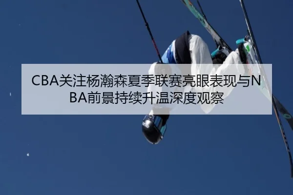 CBA关注杨瀚森夏季联赛亮眼表现与NBA前景持续升温深度观察