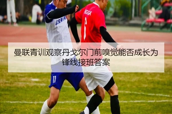 曼联青训观察丹戈尔门前嗅觉能否成长为锋线接班答案